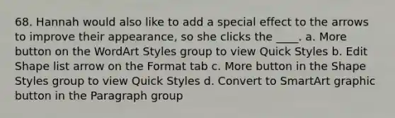 68. Hannah would also like to add a special effect to the arrows to improve their appearance, so she clicks the ____. a. More button on the WordArt Styles group to view Quick Styles b. Edit Shape list arrow on the Format tab c. More button in the Shape Styles group to view Quick Styles d. Convert to SmartArt graphic button in the Paragraph group