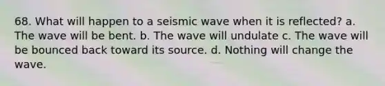 68. What will happen to a seismic wave when it is reflected? a. The wave will be bent. b. The wave will undulate c. The wave will be bounced back toward its source. d. Nothing will change the wave.