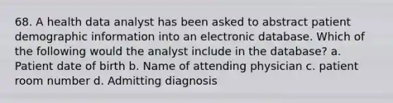 68. A health data analyst has been asked to abstract patient demographic information into an electronic database. Which of the following would the analyst include in the database? a. Patient date of birth b. Name of attending physician c. patient room number d. Admitting diagnosis