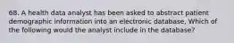 68. A health data analyst has been asked to abstract patient demographic information into an electronic database, Which of the following would the analyst include in the database?