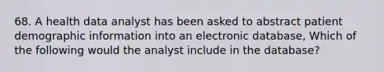 68. A health data analyst has been asked to abstract patient demographic information into an electronic database, Which of the following would the analyst include in the database?