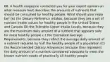 68. A health magazine contacted you for your expert opinion on what measure best describes the amounts of nutrients that should be consumed by healthy people. What should your reply be? (A) the Dietary Reference Intakes, because they are a set of nutrient intake values for healthy people in the United States and Canada (B) the Tolerable Upper Intake Levels, because they are the maximum daily amount of a nutrient that appears safe for most healthy people c.t the Estimated Average Requirements, because they reflect the average daily amount of a nutrient required by half the healthy people of a population (C) the Recommended Dietary Allowances because they represent the daily amount of a nutrient considered adequate to meet the known nutrient needs of practically all healthy people