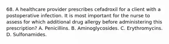 68. A healthcare provider prescribes cefadroxil for a client with a postoperative infection. It is most important for the nurse to assess for which additional drug allergy before administering this prescription? A. Penicillins. B. Aminoglycosides. C. Erythromycins. D. Sulfonamides.