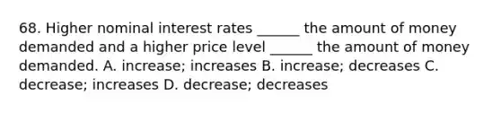 68. Higher nominal interest rates ______ the amount of money demanded and a higher price level ______ the amount of money demanded. A. increase; increases B. increase; decreases C. decrease; increases D. decrease; decreases