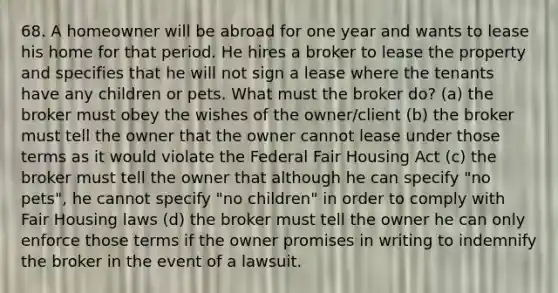 68. A homeowner will be abroad for one year and wants to lease his home for that period. He hires a broker to lease the property and specifies that he will not sign a lease where the tenants have any children or pets. What must the broker do? (a) the broker must obey the wishes of the owner/client (b) the broker must tell the owner that the owner cannot lease under those terms as it would violate the Federal Fair Housing Act (c) the broker must tell the owner that although he can specify "no pets", he cannot specify "no children" in order to comply with Fair Housing laws (d) the broker must tell the owner he can only enforce those terms if the owner promises in writing to indemnify the broker in the event of a lawsuit.