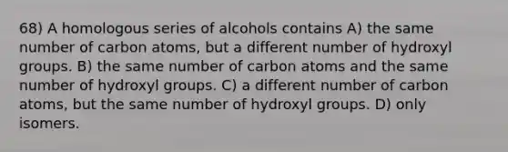 68) A homologous series of alcohols contains A) the same number of carbon atoms, but a different number of hydroxyl groups. B) the same number of carbon atoms and the same number of hydroxyl groups. C) a different number of carbon atoms, but the same number of hydroxyl groups. D) only isomers.