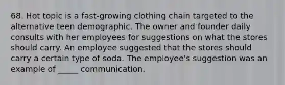 68. Hot topic is a fast-growing clothing chain targeted to the alternative teen demographic. The owner and founder daily consults with her employees for suggestions on what the stores should carry. An employee suggested that the stores should carry a certain type of soda. The employee's suggestion was an example of _____ communication.