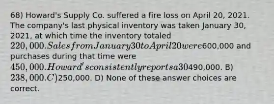 68) Howard's Supply Co. suffered a fire loss on April 20, 2021. The company's last physical inventory was taken January 30, 2021, at which time the inventory totaled 220,000. Sales from January 30 to April 20 were600,000 and purchases during that time were 450,000. Howard's consistently reports a 30% <a href='https://www.questionai.com/knowledge/klIB6Lsdwh-gross-profit' class='anchor-knowledge'>gross profit</a>. The estimated inventory loss is: A)490,000. B) 238,000. C)250,000. D) None of these answer choices are correct.