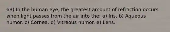 68) In the human eye, the greatest amount of refraction occurs when light passes from the air into the: a) Iris. b) Aqueous humor. c) Cornea. d) Vitreous humor. e) Lens.