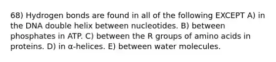 68) Hydrogen bonds are found in all of the following EXCEPT A) in the DNA double helix between nucleotides. B) between phosphates in ATP. C) between the R groups of amino acids in proteins. D) in α-helices. E) between water molecules.