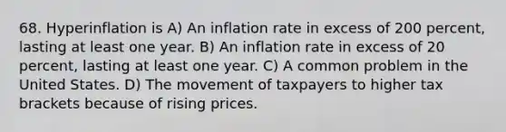 68. Hyperinflation is A) An inflation rate in excess of 200 percent, lasting at least one year. B) An inflation rate in excess of 20 percent, lasting at least one year. C) A common problem in the United States. D) The movement of taxpayers to higher tax brackets because of rising prices.