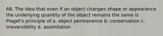 68. The idea that even if an object changes shape or appearance the underlying quantity of the object remains the same is Piaget's principle of a. object permanence b. conservation c. irreversibility d. assimilation