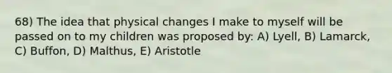 68) The idea that physical changes I make to myself will be passed on to my children was proposed by: A) Lyell, B) Lamarck, C) Buffon, D) Malthus, E) Aristotle