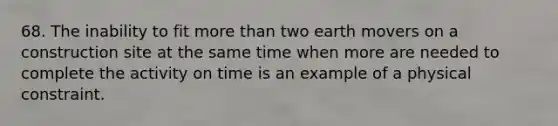 68. The inability to fit more than two earth movers on a construction site at the same time when more are needed to complete the activity on time is an example of a physical constraint.