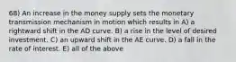 68) An increase in the money supply sets the monetary transmission mechanism in motion which results in A) a rightward shift in the AD curve. B) a rise in the level of desired investment. C) an upward shift in the AE curve. D) a fall in the rate of interest. E) all of the above