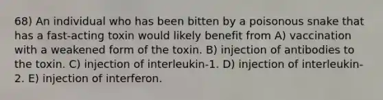 68) An individual who has been bitten by a poisonous snake that has a fast-acting toxin would likely benefit from A) vaccination with a weakened form of the toxin. B) injection of antibodies to the toxin. C) injection of interleukin-1. D) injection of interleukin-2. E) injection of interferon.