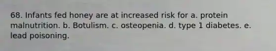 68. Infants fed honey are at increased risk for a. protein malnutrition. b. Botulism. c. osteopenia. d. type 1 diabetes. e. lead poisoning.