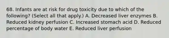 68. Infants are at risk for drug toxicity due to which of the following? (Select all that apply.) A. Decreased liver enzymes B. Reduced kidney perfusion C. Increased stomach acid D. Reduced percentage of body water E. Reduced liver perfusion