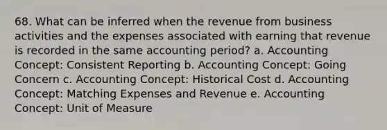 68. What can be inferred when the revenue from business activities and the expenses associated with earning that revenue is recorded in the same accounting period? a. Accounting Concept: Consistent Reporting b. Accounting Concept: Going Concern c. Accounting Concept: Historical Cost d. Accounting Concept: Matching Expenses and Revenue e. Accounting Concept: Unit of Measure