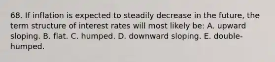 68. If inflation is expected to steadily decrease in the future, the term structure of interest rates will most likely be: A. upward sloping. B. flat. C. humped. D. downward sloping. E. double-humped.