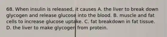 68. When insulin is released, it causes A. the liver to break down glycogen and release glucose into the blood. B. muscle and fat cells to increase glucose uptake. C. fat breakdown in fat tissue. D. the liver to make glycogen from protein.