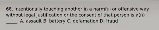 68. Intentionally touching another in a harmful or offensive way without legal justification or the consent of that person is a(n) _____. A. assault B. battery C. defamation D. fraud