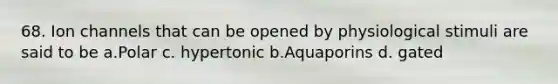 68. Ion channels that can be opened by physiological stimuli are said to be a.Polar c. hypertonic b.Aquaporins d. gated