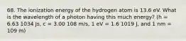 68. The ionization energy of the hydrogen atom is 13.6 eV. What is the wavelength of a photon having this much energy? (h = 6.63 1034 Js, c = 3.00 108 m/s, 1 eV = 1.6 1019 J, and 1 nm = 109 m)