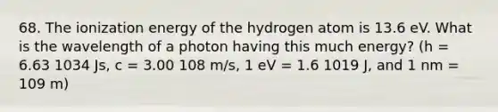 68. The ionization energy of the hydrogen atom is 13.6 eV. What is the wavelength of a photon having this much energy? (h = 6.63 1034 Js, c = 3.00 108 m/s, 1 eV = 1.6 1019 J, and 1 nm = 109 m)