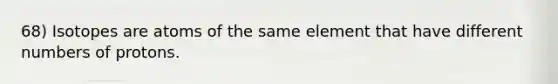 68) Isotopes are atoms of the same element that have different numbers of protons.