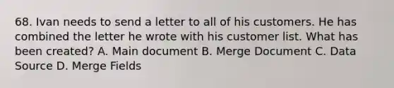 68. Ivan needs to send a letter to all of his customers. He has combined the letter he wrote with his customer list. What has been created? A. Main document B. Merge Document C. Data Source D. Merge Fields