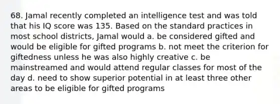 68. Jamal recently completed an intelligence test and was told that his IQ score was 135. Based on the standard practices in most school districts, Jamal would a. be considered gifted and would be eligible for gifted programs b. not meet the criterion for giftedness unless he was also highly creative c. be mainstreamed and would attend regular classes for most of the day d. need to show superior potential in at least three other areas to be eligible for gifted programs