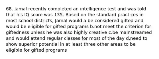 68. Jamal recently completed an intelligence test and was told that his IQ score was 135. Based on the standard practices in most school districts, Jamal would a.be considered gifted and would be eligible for gifted programs b.not meet the criterion for giftedness unless he was also highly creative c.be mainstreamed and would attend regular classes for most of the day d.need to show superior potential in at least three other areas to be eligible for gifted programs