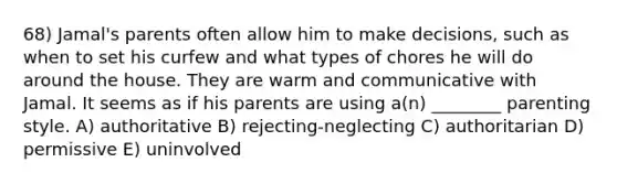 68) Jamal's parents often allow him to make decisions, such as when to set his curfew and what types of chores he will do around the house. They are warm and communicative with Jamal. It seems as if his parents are using a(n) ________ parenting style. A) authoritative B) rejecting-neglecting C) authoritarian D) permissive E) uninvolved