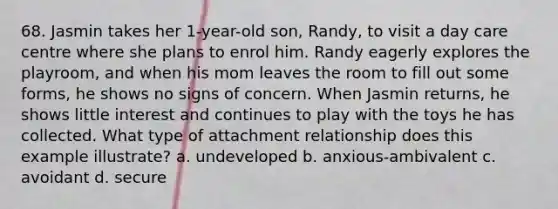 68. Jasmin takes her 1-year-old son, Randy, to visit a day care centre where she plans to enrol him. Randy eagerly explores the playroom, and when his mom leaves the room to fill out some forms, he shows no signs of concern. When Jasmin returns, he shows little interest and continues to play with the toys he has collected. What type of attachment relationship does this example illustrate? a. undeveloped b. anxious-ambivalent c. avoidant d. secure