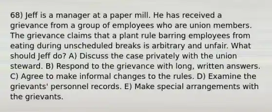 68) Jeff is a manager at a paper mill. He has received a grievance from a group of employees who are union members. The grievance claims that a plant rule barring employees from eating during unscheduled breaks is arbitrary and unfair. What should Jeff do? A) Discuss the case privately with the union steward. B) Respond to the grievance with long, written answers. C) Agree to make informal changes to the rules. D) Examine the grievants' personnel records. E) Make special arrangements with the grievants.