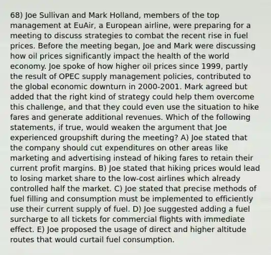 68) Joe Sullivan and Mark Holland, members of the top management at EuAir, a European airline, were preparing for a meeting to discuss strategies to combat the recent rise in fuel prices. Before the meeting began, Joe and Mark were discussing how oil prices significantly impact the health of the world economy. Joe spoke of how higher oil prices since 1999, partly the result of OPEC supply management policies, contributed to the global economic downturn in 2000-2001. Mark agreed but added that the right kind of strategy could help them overcome this challenge, and that they could even use the situation to hike fares and generate additional revenues. Which of the following statements, if true, would weaken the argument that Joe experienced groupshift during the meeting? A) Joe stated that the company should cut expenditures on other areas like marketing and advertising instead of hiking fares to retain their current profit margins. B) Joe stated that hiking prices would lead to losing market share to the low-cost airlines which already controlled half the market. C) Joe stated that precise methods of fuel filling and consumption must be implemented to efficiently use their current supply of fuel. D) Joe suggested adding a fuel surcharge to all tickets for commercial flights with immediate effect. E) Joe proposed the usage of direct and higher altitude routes that would curtail fuel consumption.