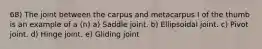 68) The joint between the carpus and metacarpus I of the thumb is an example of a (n) a) Saddle joint. b) Ellipsoidal joint. c) Pivot joint. d) Hinge joint. e) Gliding joint