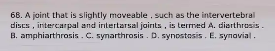 68. A joint that is slightly moveable , such as the intervertebral discs , intercarpal and intertarsal joints , is termed A. diarthrosis . B. amphiarthrosis . C. synarthrosis . D. synostosis . E. synovial .