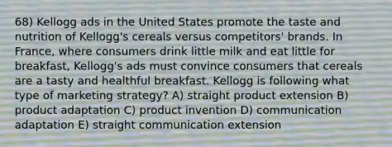 68) Kellogg ads in the United States promote the taste and nutrition of Kellogg's cereals versus competitors' brands. In France, where consumers drink little milk and eat little for breakfast, Kellogg's ads must convince consumers that cereals are a tasty and healthful breakfast. Kellogg is following what type of marketing strategy? A) straight product extension B) product adaptation C) product invention D) communication adaptation E) straight communication extension