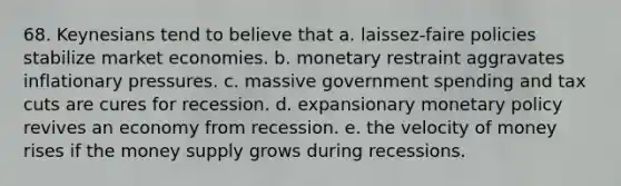 68. Keynesians tend to believe that a. laissez-faire policies stabilize market economies. b. monetary restraint aggravates inflationary pressures. c. massive government spending and tax cuts are cures for recession. d. expansionary monetary policy revives an economy from recession. e. the velocity of money rises if the money supply grows during recessions.