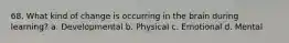 68. What kind of change is occurring in the brain during learning? a. Developmental b. Physical c. Emotional d. Mental