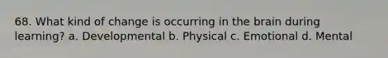68. What kind of change is occurring in the brain during learning? a. Developmental b. Physical c. Emotional d. Mental