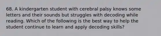 68. A kindergarten student with cerebral palsy knows some letters and their sounds but struggles with decoding while reading. Which of the following is the best way to help the student continue to learn and apply decoding skills?