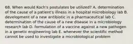 68. When would Koch's postulates be utilized? A. determination of the cause of a patient's illness in a hospital microbiology lab B. development of a new antibiotic in a pharmaceutical lab C. determination of the cause of a new disease in a microbiology research lab D. formulation of a vaccine against a new pathogen in a genetic engineering lab E. whenever the scientific method cannot be used to investigate a microbiological problem