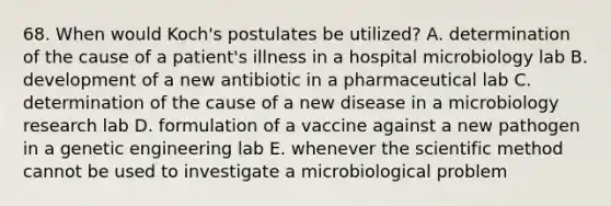 68. When would Koch's postulates be utilized? A. determination of the cause of a patient's illness in a hospital microbiology lab B. development of a new antibiotic in a pharmaceutical lab C. determination of the cause of a new disease in a microbiology research lab D. formulation of a vaccine against a new pathogen in a genetic engineering lab E. whenever the scientific method cannot be used to investigate a microbiological problem