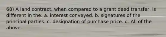 68) A land contract, when compared to a grant deed transfer, is different in the: a. interest conveyed. b. signatures of the principal parties. c. designation of purchase price. d. All of the above.