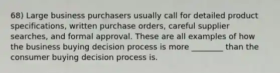 68) Large business purchasers usually call for detailed product specifications, written purchase orders, careful supplier searches, and formal approval. These are all examples of how the business buying decision process is more ________ than the consumer buying decision process is.