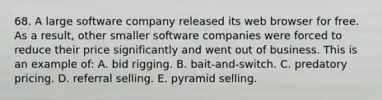 68. A large software company released its web browser for free. As a result, other smaller software companies were forced to reduce their price significantly and went out of business. This is an example of: A. bid rigging. B. bait-and-switch. C. predatory pricing. D. referral selling. E. pyramid selling.