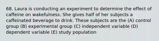 68. Laura is conducting an experiment to determine the effect of caffeine on wakefulness. She gives half of her subjects a caffeinated beverage to drink. These subjects are the (A) control group (B) experimental group (C) independent variable (D) dependent variable (E) study population